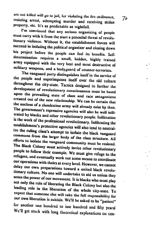 are not killed will g 10 juil, for vilating the lire ordinance, fesising arrest, attempling murder and receiving stolen property, etc. predictable as nightfall.  I’m convinced that any serious organizing of people must carry with it (rom the stast a potcntial threat of revolu- tionary violence. Without it, the establishment forces succeed in isolating the political organizer and closing down his project before the people can feel its benefis. Self. determination requires a small, hidden, highly trained army equipped with the very best and most destructive of military weapons, and a bodyguard of counter-terrorists.  The vanguard party distinguishes itself in the service of the people and superimposes itsclf aver the old culture throughout the city-state. Tactics designed to further the development of revolu lionary consciousness must be bused upon the prevai stute of class and race nlagonisms created oul of the new relutionship. We can be certain thut the nuclens of a clundestine acmy will already exist by then, The government’s repressive agencies will also be wel infl. trated by blacks and other revolutionary people. Infiltration s the work of the professional revolutionary. Infirating the cstablishment’s protective agencies will also tend o neutral ize the rullng class’s attempt t0 isolate the black vanguard commune (rom the larger body of the class structure. All clforts to isolate the vanguard community must be resisied, The Black Colony mus actively invic other revalutionary People to follow thcie example. We must give refuge to the refugees, and eventually work out some means (0 coordinate our operations with theirs at every level. However, we cannot delay our own preparations toward a united black evolu. tionary culture. No one wil undertake t0 aid us uniss they sense the power of our maveiment. It s blacks who must play not only the role of liberating the Black Colony but also the \eading role in the liberation of the whole city-siate. To expect that someone else will tuke the full responsibility for our own lberation is suicide. We’ll be asked to be "patient™ for anotlier one hundred 1o one hundred and ity years! We’ll get stuck with long theorctical explanations on con-  d 